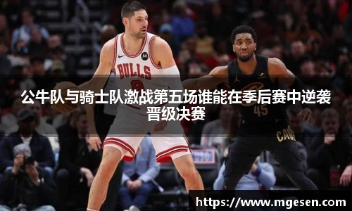 公牛队与骑士队激战第五场谁能在季后赛中逆袭晋级决赛